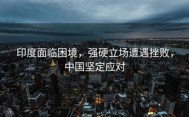 印度面临困境，强硬立场遭遇挫败，中国坚定应对