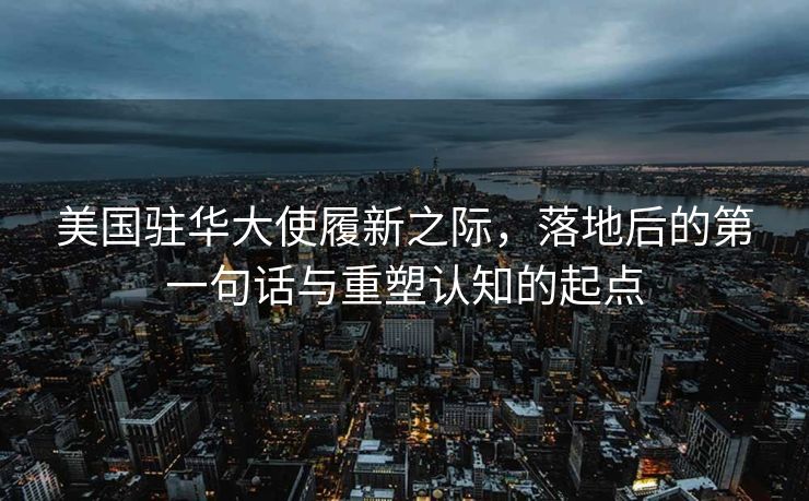美国驻华大使履新之际，落地后的第一句话与重塑认知的起点