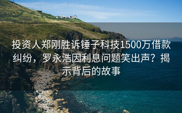 投资人郑刚胜诉锤子科技1500万借款纠纷，罗永浩因利息问题笑出声？揭示背后的故事