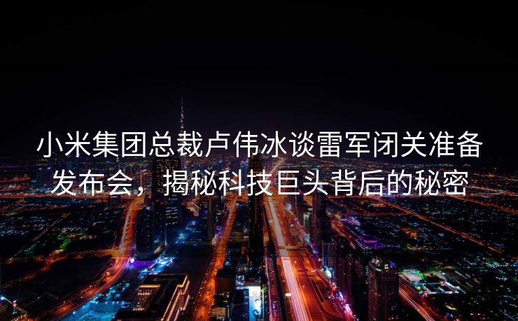 小米集团总裁卢伟冰谈雷军闭关准备发布会，揭秘科技巨头背后的秘密