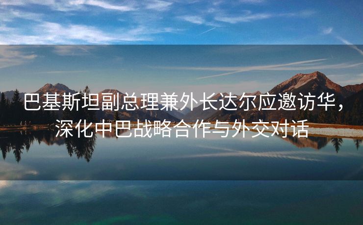巴基斯坦副总理兼外长达尔应邀访华，深化中巴战略合作与外交对话