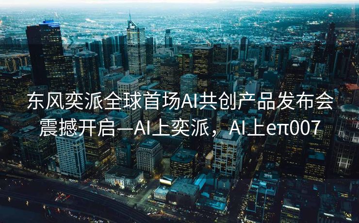 东风奕派全球首场AI共创产品发布会震撼开启—AI上奕派，AI上eπ007