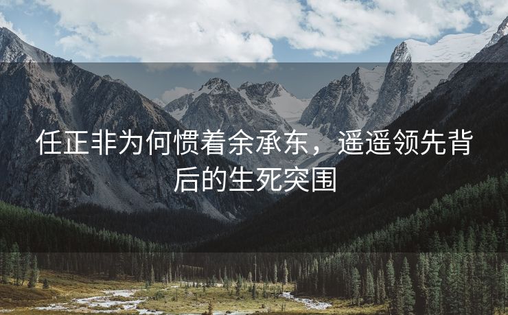 任正非为何惯着余承东，遥遥领先背后的生死突围