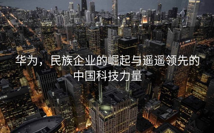 华为，民族企业的崛起与遥遥领先的中国科技力量