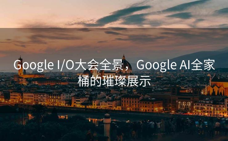 Google I/O大会全景，Google AI全家桶的璀璨展示