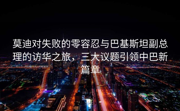 莫迪对失败的零容忍与巴基斯坦副总理的访华之旅，三大议题引领中巴新篇章