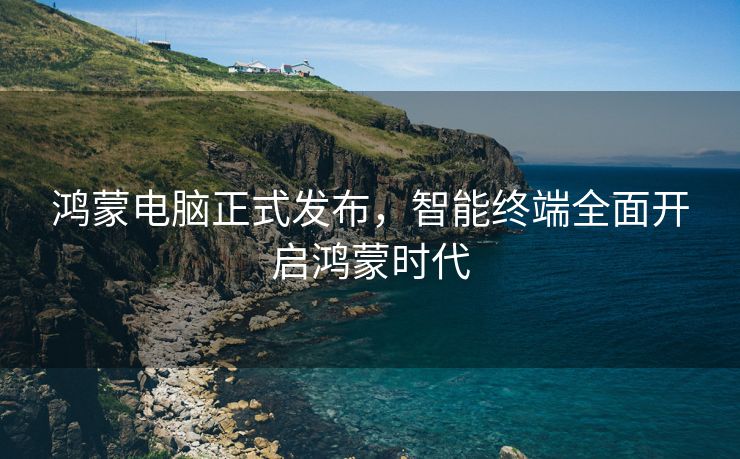 鸿蒙电脑正式发布，智能终端全面开启鸿蒙时代