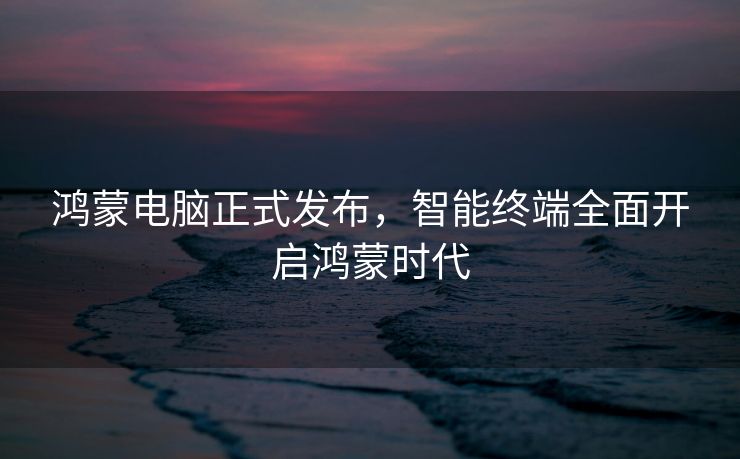 鸿蒙电脑正式发布，智能终端全面开启鸿蒙时代