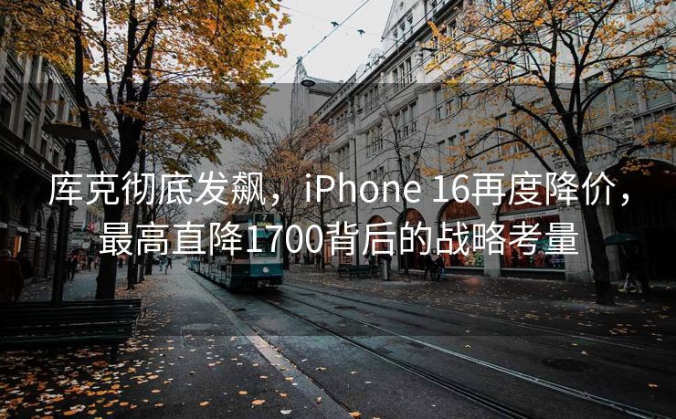 库克彻底发飙，iPhone 16再度降价，最高直降1700背后的战略考量