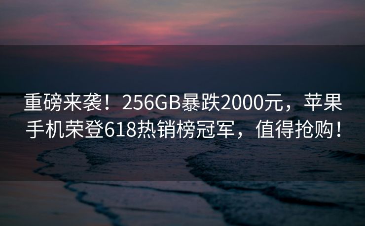 重磅来袭！256GB暴跌2000元，苹果手机荣登618热销榜冠军，值得抢购！