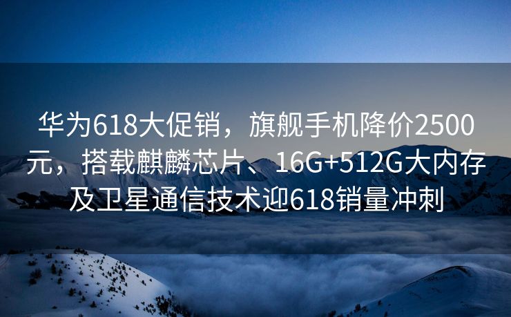 华为618大促销，旗舰手机降价2500元，搭载麒麟芯片、16G+512G大内存及卫星通信技术迎618销量冲刺