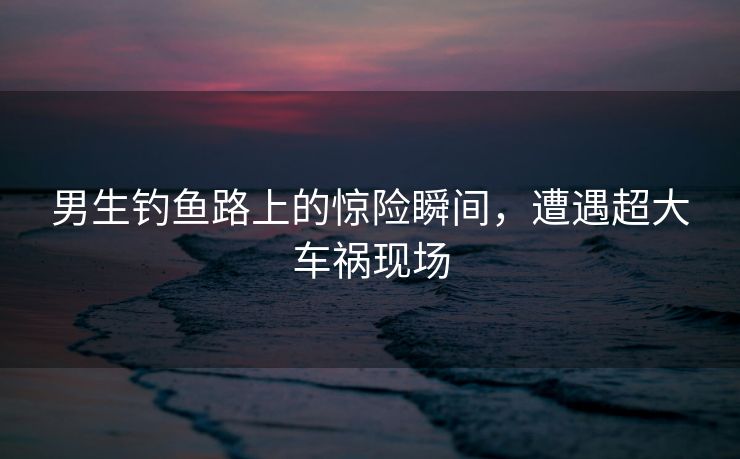 男生钓鱼路上的惊险瞬间，遭遇超大车祸现场