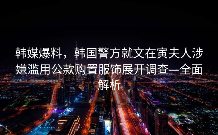 韩媒爆料，韩国警方就文在寅夫人涉嫌滥用公款购置服饰展开调查—全面解析