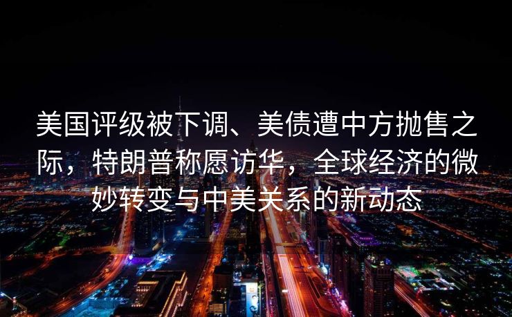 美国评级被下调、美债遭中方抛售之际，特朗普称愿访华，全球经济的微妙转变与中美关系的新动态