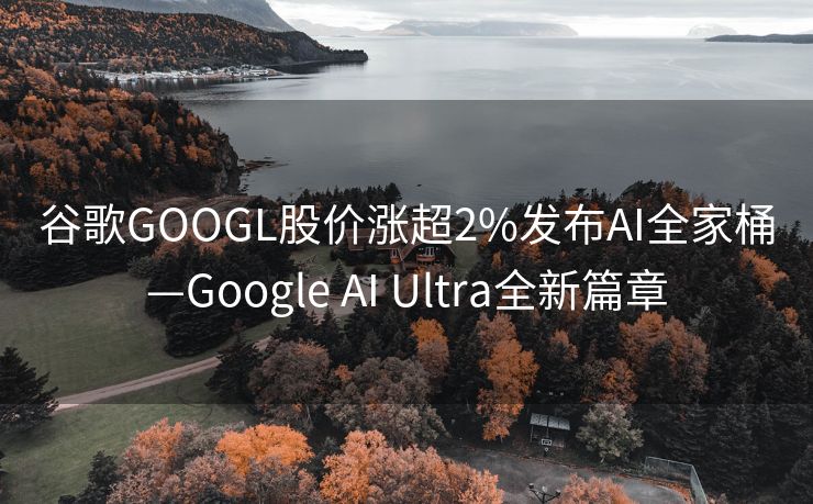 谷歌GOOGL股价涨超2%发布AI全家桶—Google AI Ultra全新篇章