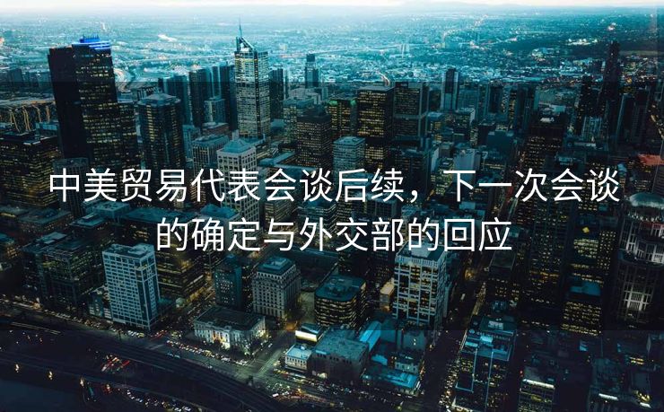中美贸易代表会谈后续，下一次会谈的确定与外交部的回应