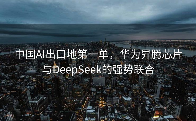 中国AI出口地第一单，华为昇腾芯片与DeepSeek的强势联合