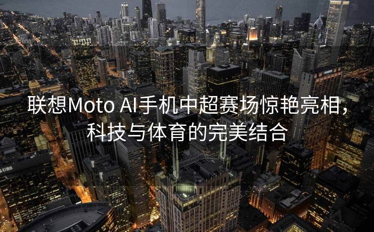 联想Moto AI手机中超赛场惊艳亮相，科技与体育的完美结合