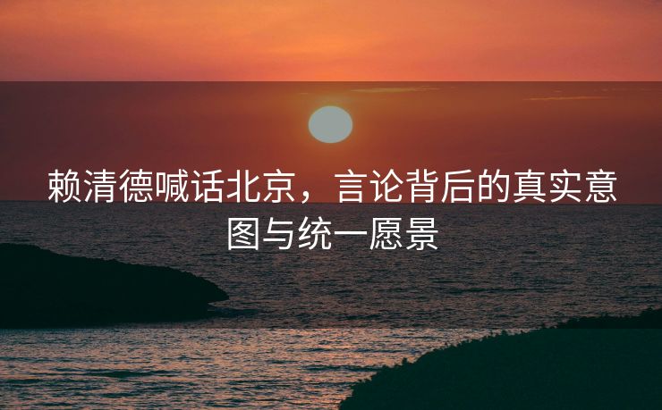 赖清德喊话北京，言论背后的真实意图与统一愿景