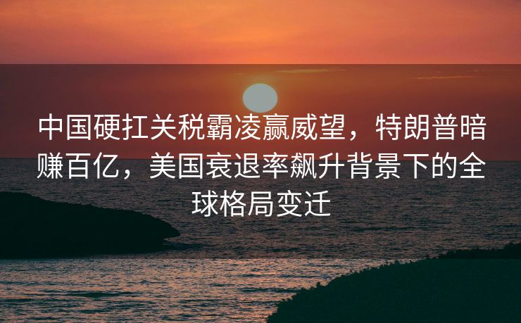 中国硬扛关税霸凌赢威望，特朗普暗赚百亿，美国衰退率飙升背景下的全球格局变迁
