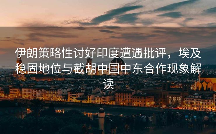 伊朗策略性讨好印度遭遇批评，埃及稳固地位与截胡中国中东合作现象解读