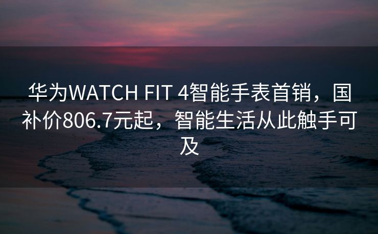 华为WATCH FIT 4智能手表首销，国补价806.7元起，智能生活从此触手可及