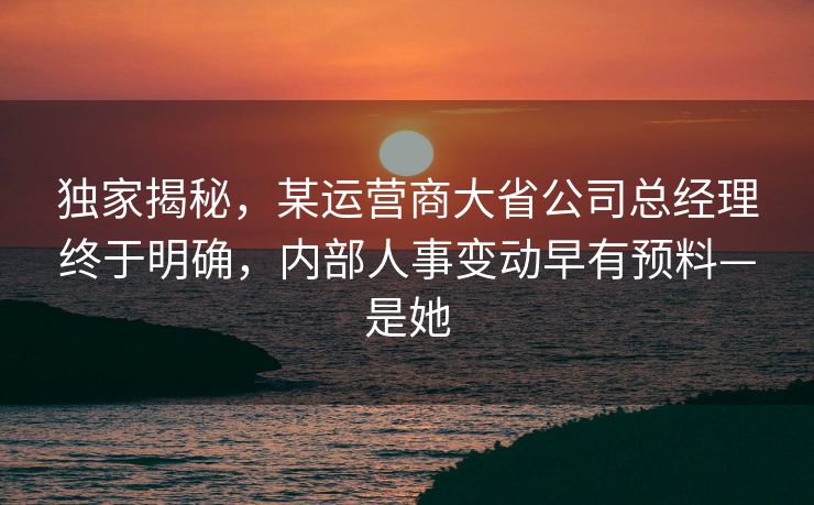独家揭秘，某运营商大省公司总经理终于明确，内部人事变动早有预料—是她