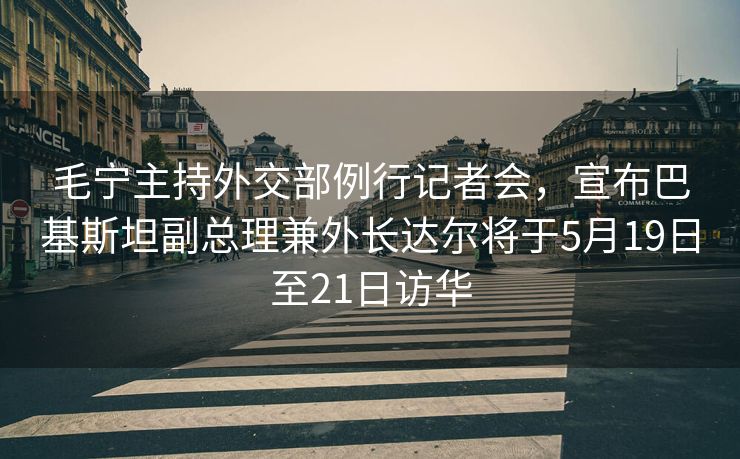 毛宁主持外交部例行记者会，宣布巴基斯坦副总理兼外长达尔将于5月19日至21日访华