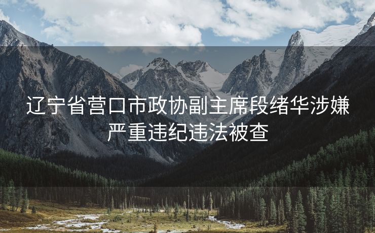 辽宁省营口市政协副主席段绪华涉嫌严重违纪违法被查