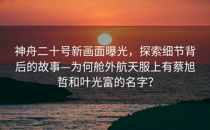 神舟二十号新画面曝光，探索细节背后的故事—为何舱外航天服上有蔡旭哲和叶光富的名字？