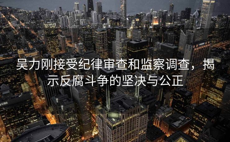 吴力刚接受纪律审查和监察调查，揭示反腐斗争的坚决与公正