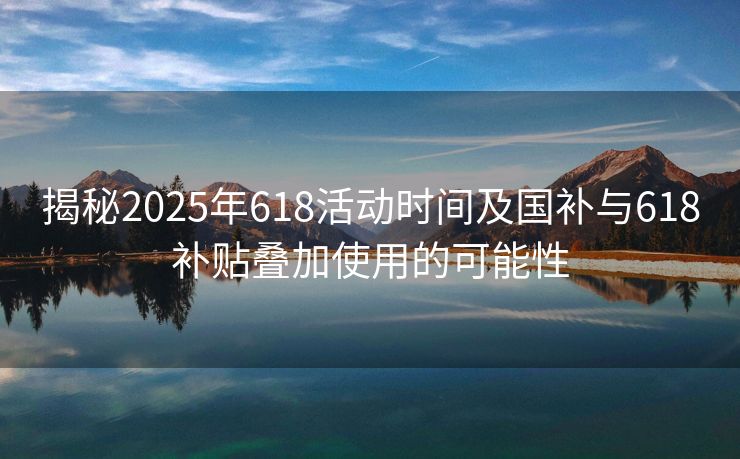 揭秘2025年618活动时间及国补与618补贴叠加使用的可能性