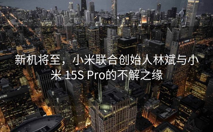 新机将至，小米联合创始人林斌与小米 15S Pro的不解之缘