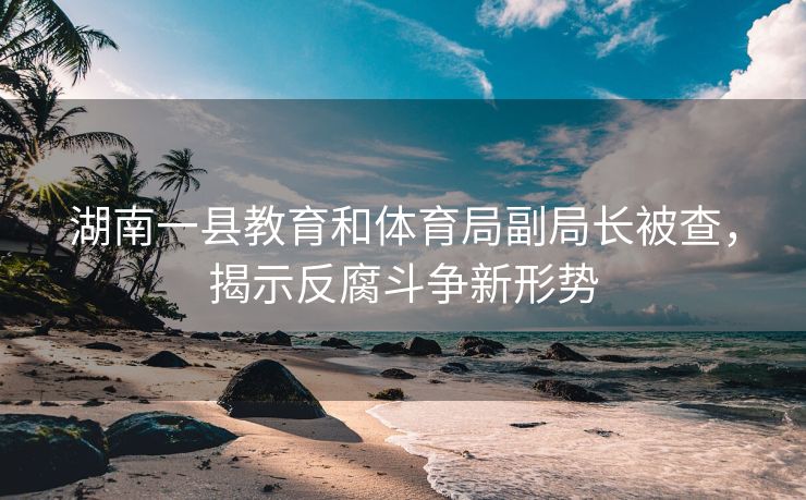 湖南一县教育和体育局副局长被查，揭示反腐斗争新形势