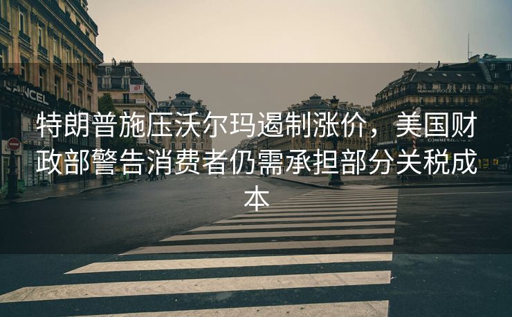 特朗普施压沃尔玛遏制涨价，美国财政部警告消费者仍需承担部分关税成本