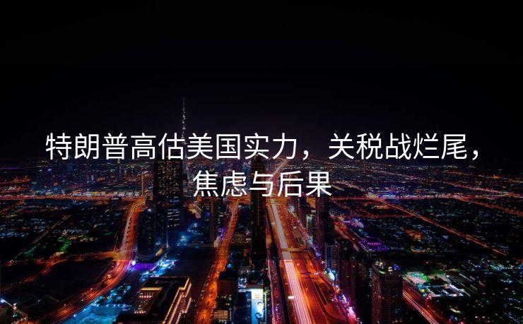 特朗普高估美国实力，关税战烂尾，焦虑与后果