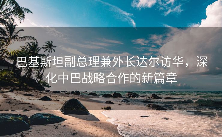巴基斯坦副总理兼外长达尔访华，深化中巴战略合作的新篇章