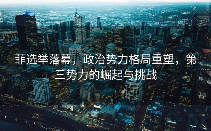 菲选举落幕，政治势力格局重塑，第三势力的崛起与挑战