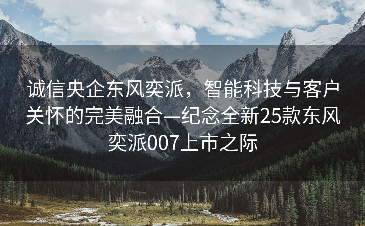 诚信央企东风奕派，智能科技与客户关怀的完美融合—纪念全新25款东风奕派007上市之际