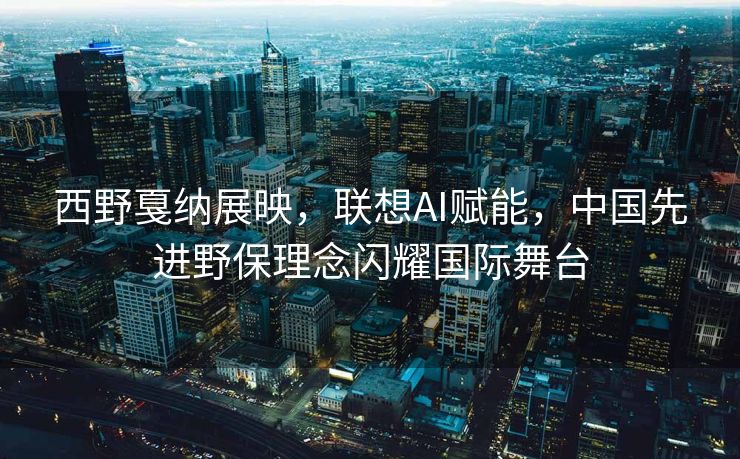 西野戛纳展映，联想AI赋能，中国先进野保理念闪耀国际舞台