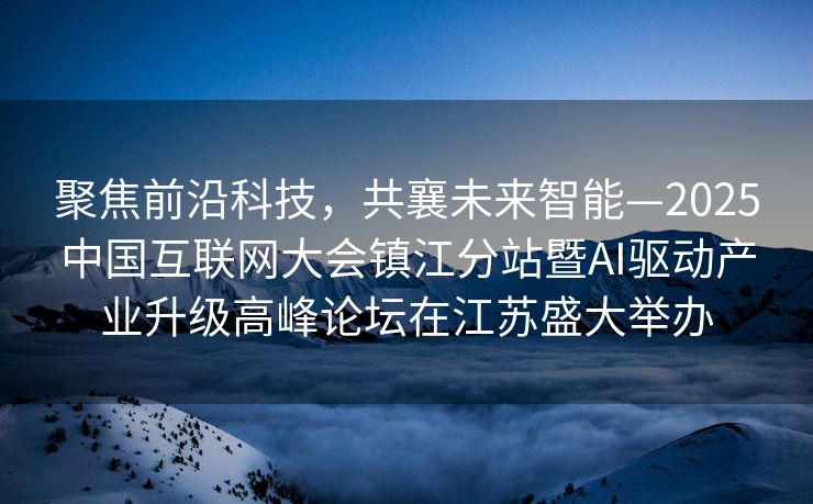 聚焦前沿科技，共襄未来智能—2025中国互联网大会镇江分站暨AI驱动产业升级高峰论坛在江苏盛大举办