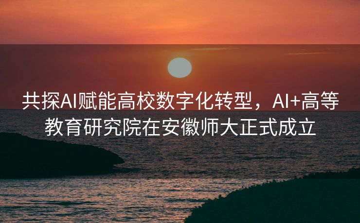 共探AI赋能高校数字化转型，AI+高等教育研究院在安徽师大正式成立