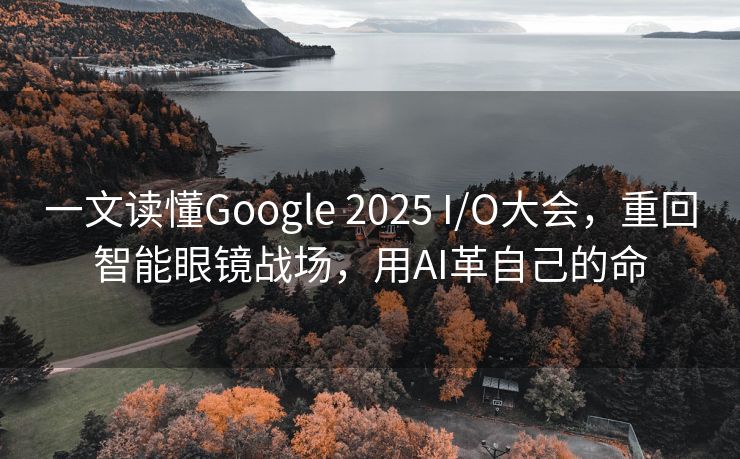 一文读懂Google 2025 I/O大会，重回智能眼镜战场，用AI革自己的命