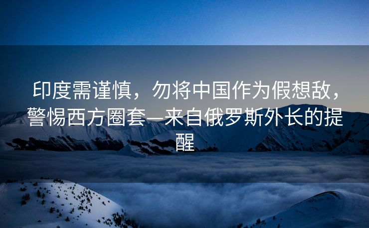 印度需谨慎，勿将中国作为假想敌，警惕西方圈套—来自俄罗斯外长的提醒
