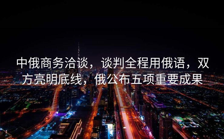 中俄商务洽谈，谈判全程用俄语，双方亮明底线，俄公布五项重要成果