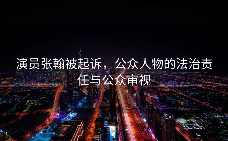 演员张翰被起诉，公众人物的法治责任与公众审视