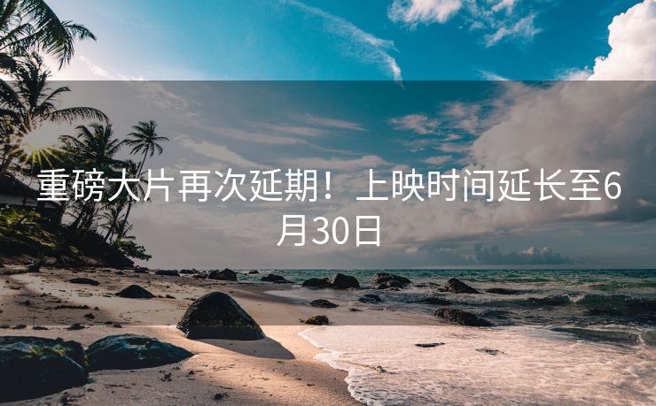 重磅大片再次延期！上映时间延长至6月30日