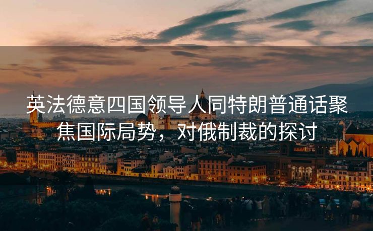 英法德意四国领导人同特朗普通话聚焦国际局势，对俄制裁的探讨