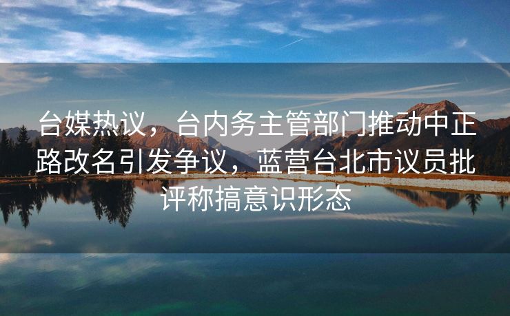 台媒热议，台内务主管部门推动中正路改名引发争议，蓝营台北市议员批评称搞意识形态