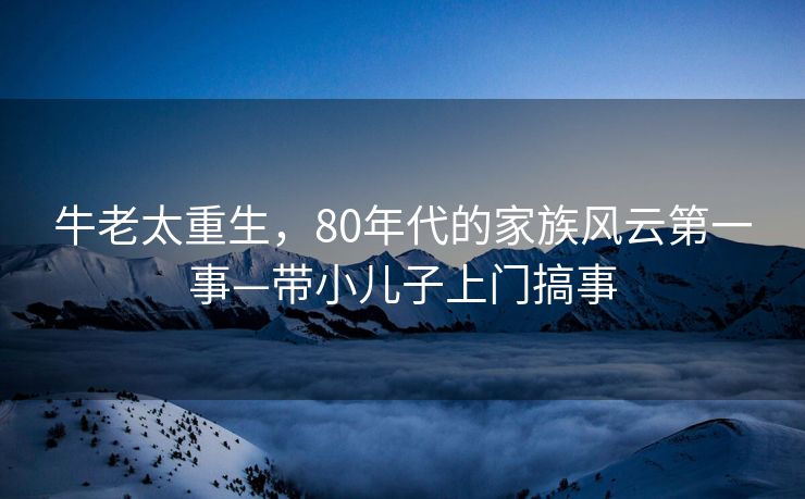 牛老太重生，80年代的家族风云第一事—带小儿子上门搞事